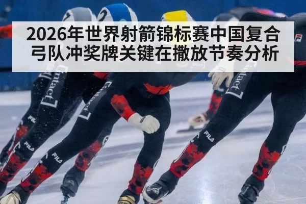 2026年世界射箭锦标赛中国复合弓队冲奖牌关键在撒放节奏分析
